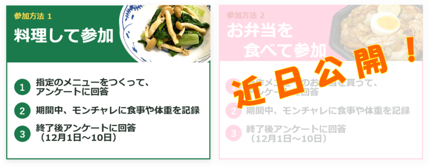 参加方法1「料理して参加」(1)指定の対象メニューを作ってアンケートに回答 (2)期間中、モンチャレに食事や体重を記録 (3)終了後アンケートに回答(12月1日~10日) 参加方法2「お弁当を食べて参加」の詳細は近日公開です。